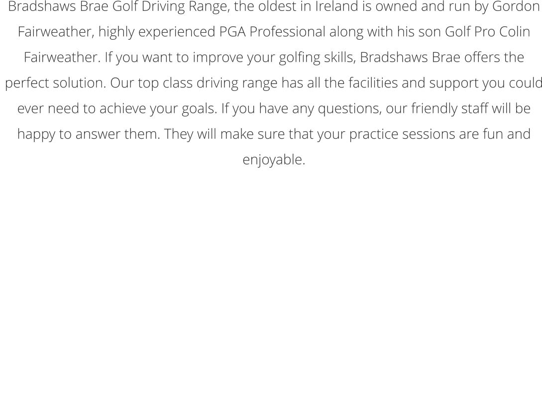 Bradshaws Brae Golf Driving Range, the oldest in Ireland is owned and run by Gordon Fairweather, highly experienced PGA Professional along with his son Golf Pro Colin Fairweather. If you want to improve your golfing skills, Bradshaws Brae offers the perfect solution. Our top class driving range has all the facilities and support you could ever need to achieve your goals. If you have any questions, our friendly staff will be happy to answer them. They will make sure that your practice sessions are fun and enjoyable.  Winter Opening Times - November 2019 to February 2020  Tues - Thurs 10am-9pm (Last balls 8.00pm)  Friday 10am-6pm (Last balls 5pm) Saturday-Sunday. 10am-4.30pm (Last Balls 4pm)  Closed Monday