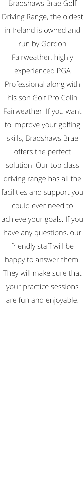 Bradshaws Brae Golf Driving Range, the oldest in Ireland is owned and run by Gordon Fairweather, highly experienced PGA Professional along with his son Golf Pro Colin Fairweather. If you want to improve your golfing skills, Bradshaws Brae offers the perfect solution. Our top class driving range has all the facilities and support you could ever need to achieve your goals. If you have any questions, our friendly staff will be happy to answer them. They will make sure that your practice sessions are fun and enjoyable.  Winter Opening Times - November 2019 to February 2020  Tues - Thurs 10am-9pm (Last balls 8.00pm)  Friday 10am-6pm (Last balls 5pm) Saturday-Sunday. 10am-4.30pm (Last Balls 4pm)  Closed Monday